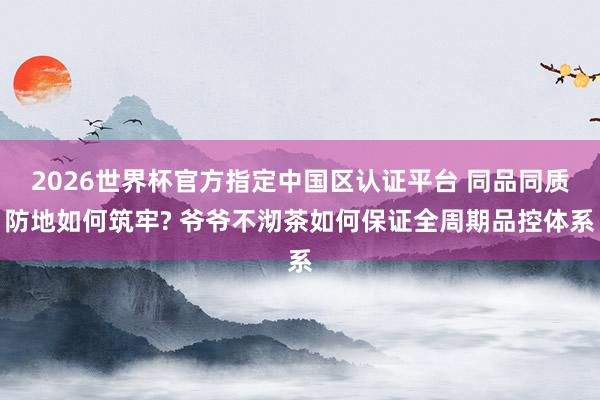 2026世界杯官方指定中国区认证平台 同品同质防地如何筑牢? 爷爷不沏茶如何保证全周期品控体系