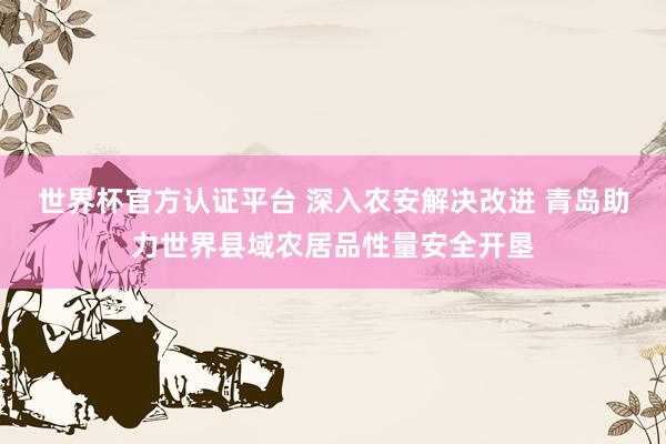 世界杯官方认证平台 深入农安解决改进 青岛助力世界县域农居品性量安全开垦
