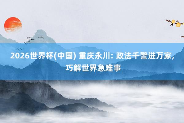 2026世界杯(中国) 重庆永川: 政法千警进万家， 巧解世界急难事