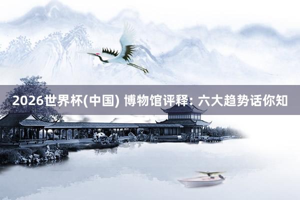 2026世界杯(中国) 博物馆评释: 六大趋势话你知