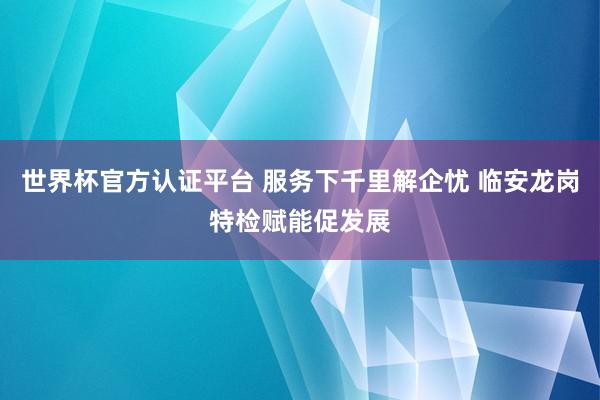 世界杯官方认证平台 服务下千里解企忧 临安龙岗特检赋能促发展