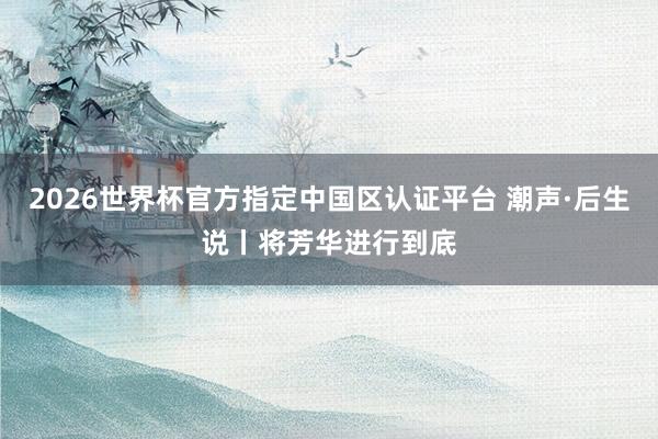 2026世界杯官方指定中国区认证平台 潮声·后生说丨将芳华进行到底