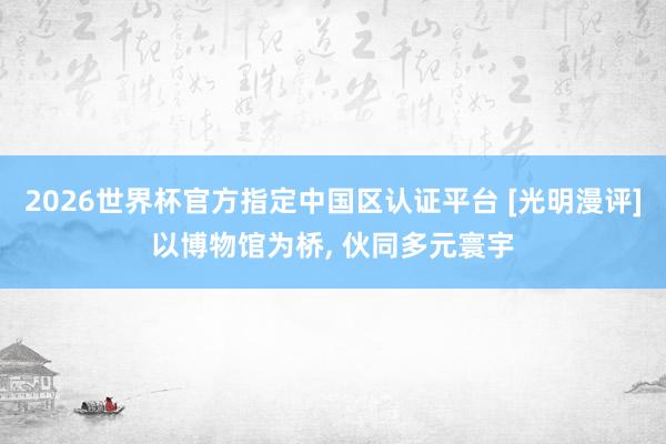 2026世界杯官方指定中国区认证平台 [光明漫评]以博物馆为桥， 伙同多元寰宇