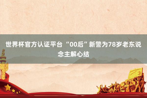 世界杯官方认证平台 “00后”新警为78岁老东说念主解心结