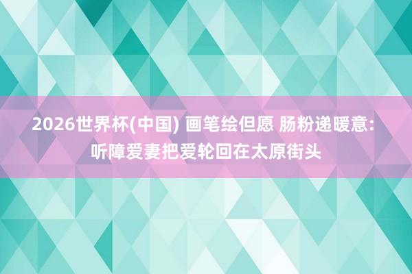 2026世界杯(中国) 画笔绘但愿 肠粉递暖意: 听障爱妻把爱轮回在太原街头