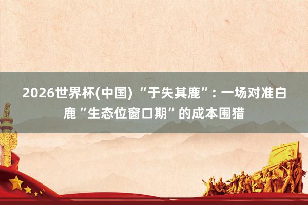 2026世界杯(中国) “于失其鹿”: 一场对准白鹿“生态位窗口期”的成本围猎