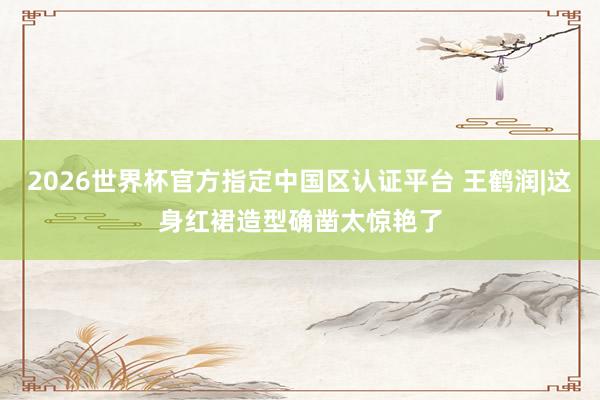 2026世界杯官方指定中国区认证平台 王鹤润|这身红裙造型确凿太惊艳了
