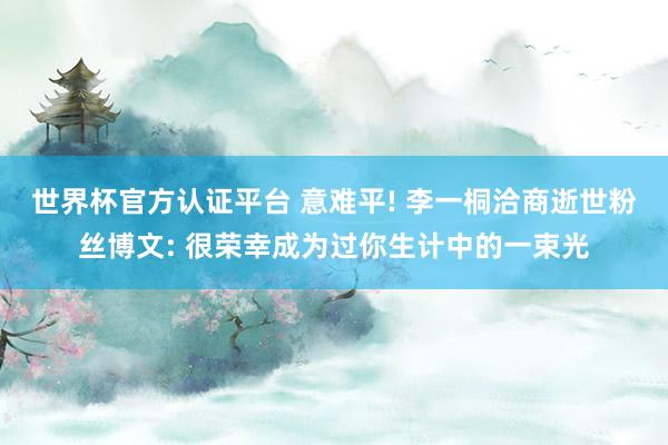 世界杯官方认证平台 意难平! 李一桐洽商逝世粉丝博文: 很荣幸成为过你生计中的一束光