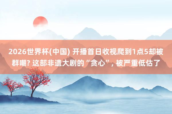 2026世界杯(中国) 开播首日收视爬到1点5却被群嘲? 这部非遗大剧的“贪心”， 被严重低估了
