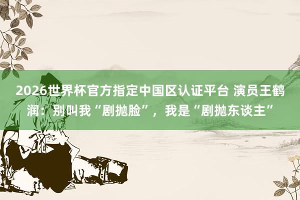 2026世界杯官方指定中国区认证平台 演员王鹤润：别叫我“剧抛脸”，我是“剧抛东谈主”