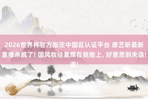 2026世界杯官方指定中国区认证平台 唐艺昕最新直播杀疯了! 国风妆径直焊在我脸上，<a href=