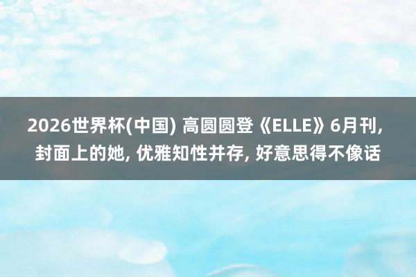 2026世界杯(中国) 高圆圆登《ELLE》6月刊， 封面上的她，<a href=