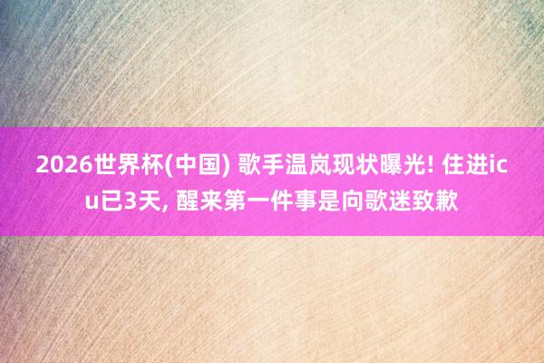 2026世界杯(中国) 歌手温岚现状曝光! 住进icu已3天， 醒来第一件事是向歌迷致歉