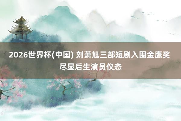 2026世界杯(中国) 刘萧旭三部短剧入围金鹰奖 尽显后生演员仪态