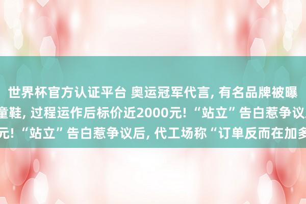 世界杯官方认证平台 奥运冠军代言， 有名品牌被曝一对出厂价几百元的童鞋， 过程运作后标价近2000元! “站立”告白惹争议后， 代工场称“订单反而在加多”