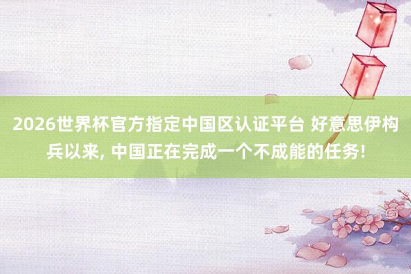 2026世界杯官方指定中国区认证平台 好意思伊构兵以来， 中国正在完成一个不成能的任务!