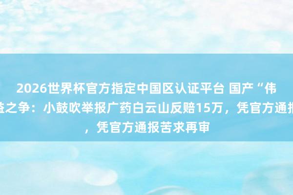 2026世界杯官方指定中国区认证平台 国产“伟哥”的利益之争：小鼓吹举报广药白云山反赔15万，凭官方通报苦求再审