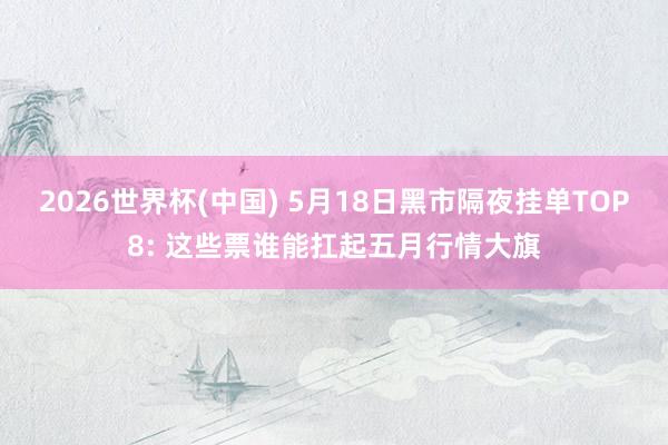 2026世界杯(中国) 5月18日黑市隔夜挂单TOP8: 这些票谁能扛起五月行情大旗