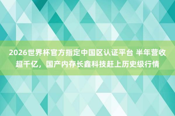 2026世界杯官方指定中国区认证平台 半年营收超千亿，国产内存长鑫科技赶上历史级行情