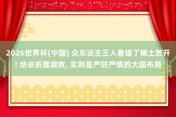 2026世界杯(中国) 众东谈主王人看错了稀土放开! 绝非折腰腐败， 实则是严防严慎的大国布局