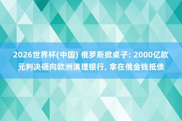 2026世界杯(中国) 俄罗斯掀桌子: 2000亿欧元判决砸向欧洲清理银行， 拿在俄金钱抵债