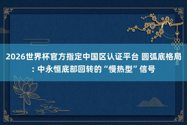2026世界杯官方指定中国区认证平台 圆弧底格局: 中永恒底部回转的“慢热型”信号