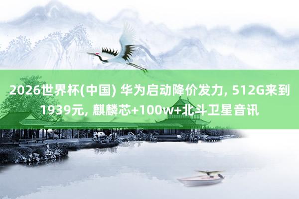 2026世界杯(中国) 华为启动降价发力， 512G来到1939元， 麒麟芯+100w+北斗卫星音讯