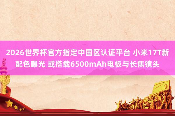 2026世界杯官方指定中国区认证平台 小米17T新配色曝光 或搭载6500mAh电板与长焦镜头