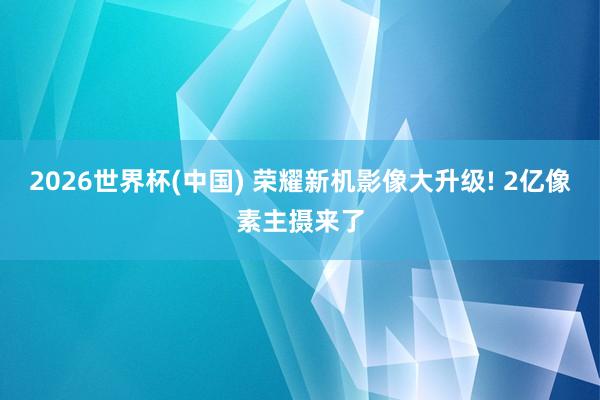 2026世界杯(中国) 荣耀新机影像大升级! 2亿像素主摄来了