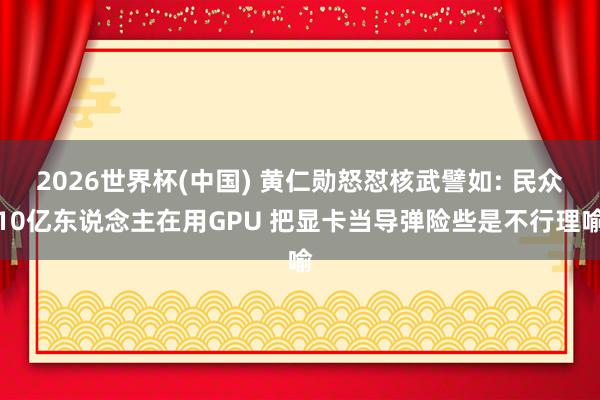 2026世界杯(中国) 黄仁勋怒怼核武譬如: 民众10亿东说念主在用GPU 把显卡当导弹险些是不行理喻