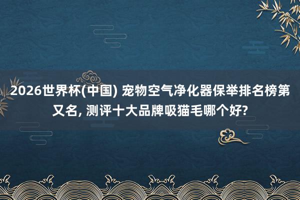 2026世界杯(中国) 宠物空气净化器保举排名榜第又名， 测评十大品牌吸猫毛哪个好?