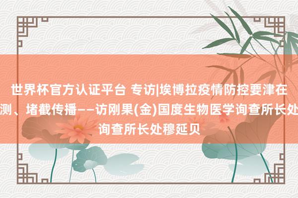 世界杯官方认证平台 专访|埃博拉疫情防控要津在主动监测、堵截传播——访刚果(金)国度生物医学询查所长处穆延贝