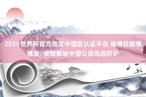2026世界杯官方指定中国区认证平台 埃博拉疫情爆发， 使馆教唆中国公民巩固防护
