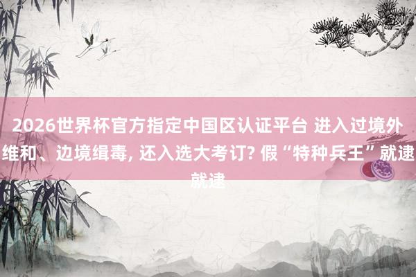 2026世界杯官方指定中国区认证平台 进入过境外维和、边境缉毒， 还入选大考订? 假“特种兵王”就逮