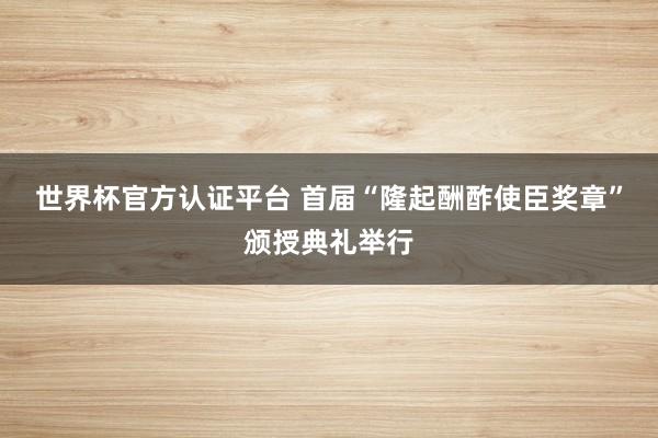 世界杯官方认证平台 首届“隆起酬酢使臣奖章”颁授典礼举行