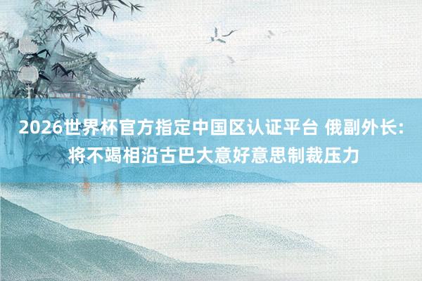 2026世界杯官方指定中国区认证平台 俄副外长: 将不竭相沿古巴大意好意思制裁压力