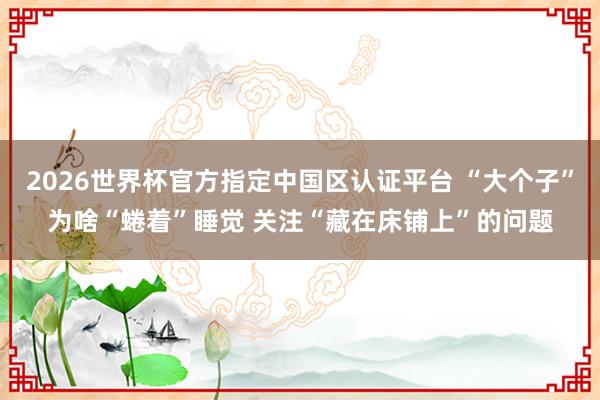 2026世界杯官方指定中国区认证平台 “大个子”为啥“蜷着”睡觉 关注“藏在床铺上”的问题