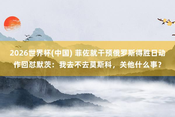 2026世界杯(中国) 菲佐就干预俄罗斯得胜日动作回怼默茨：我去不去莫斯科，关他什么事？