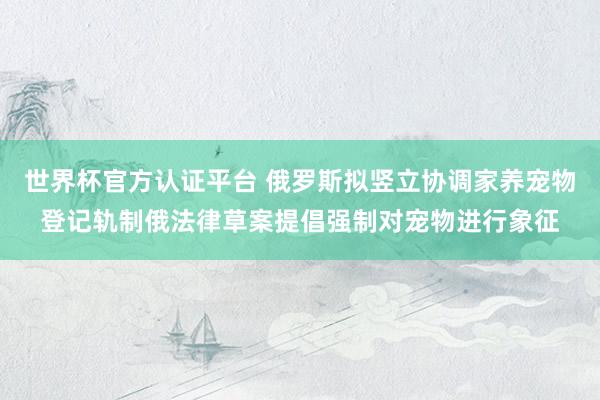 世界杯官方认证平台 俄罗斯拟竖立协调家养宠物登记轨制俄法律草案提倡强制对宠物进行象征