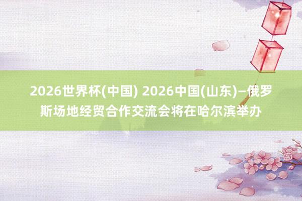 2026世界杯(中国) 2026中国(山东)—俄罗斯场地经贸合作交流会将在哈尔滨举办