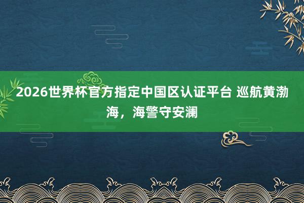 2026世界杯官方指定中国区认证平台 巡航黄渤海，海警守安澜