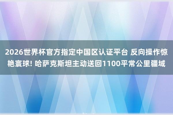 2026世界杯官方指定中国区认证平台 反向操作惊艳寰球! 哈萨克斯坦主动送回1100平常公里疆域
