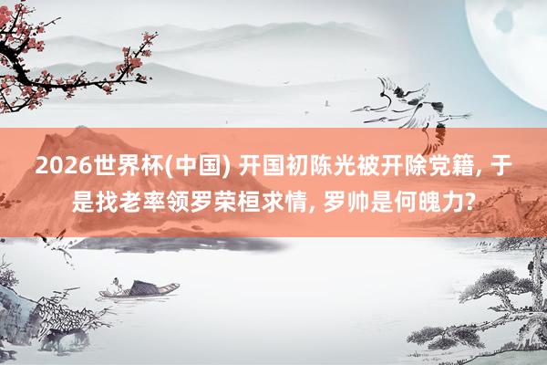 2026世界杯(中国) 开国初陈光被开除党籍， 于是找老率领罗荣桓求情， 罗帅是何魄力?