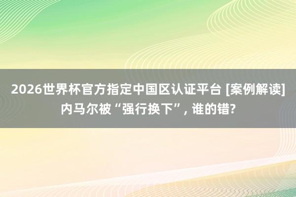 2026世界杯官方指定中国区认证平台 [案例解读]内马尔被“强行换下”， 谁的错?