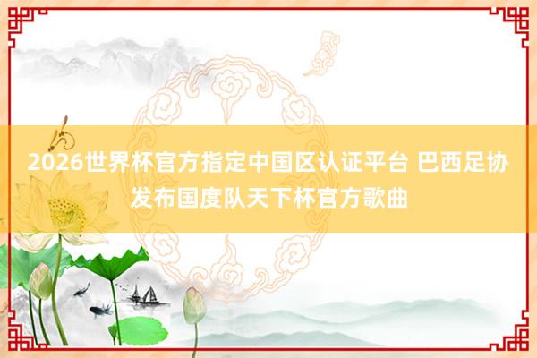 2026世界杯官方指定中国区认证平台 巴西足协发布国度队天下杯官方歌曲