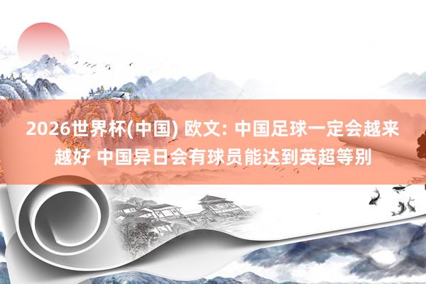2026世界杯(中国) 欧文: 中国足球一定会越来越好 中国异日会有球员能达到英超等别