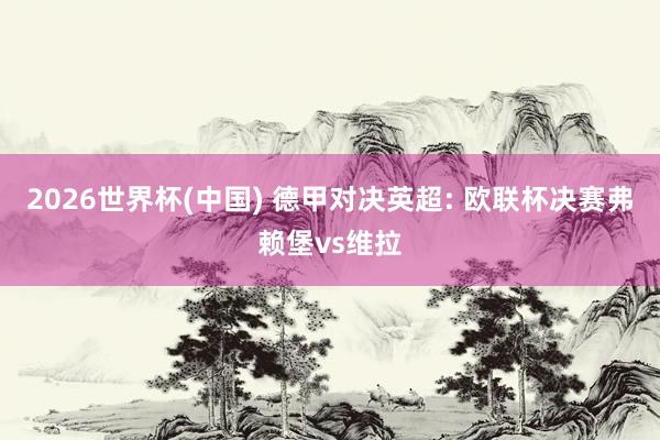 2026世界杯(中国) 德甲对决英超: 欧联杯决赛弗赖堡vs维拉