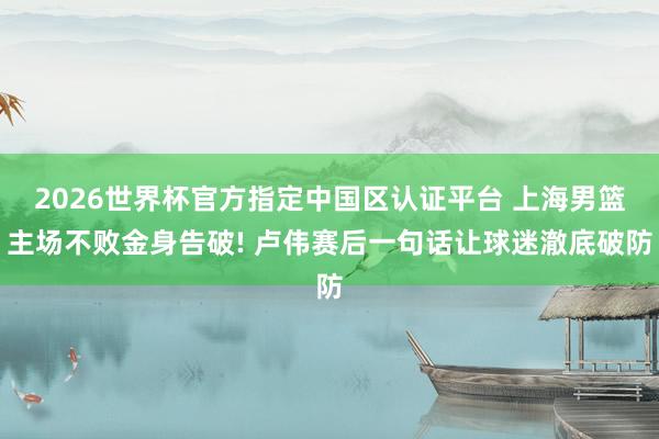 2026世界杯官方指定中国区认证平台 上海男篮主场不败金身告破! 卢伟赛后一句话让球迷澈底破防