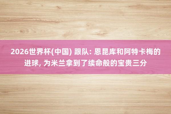 2026世界杯(中国) 跟队: 恩昆库和阿特卡梅的进球， 为米兰拿到了续命般的宝贵三分
