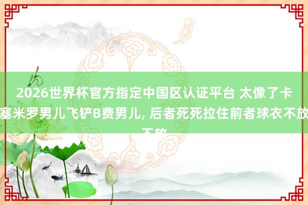 2026世界杯官方指定中国区认证平台 太像了卡塞米罗男儿飞铲B费男儿， 后者死死拉住前者球衣不放